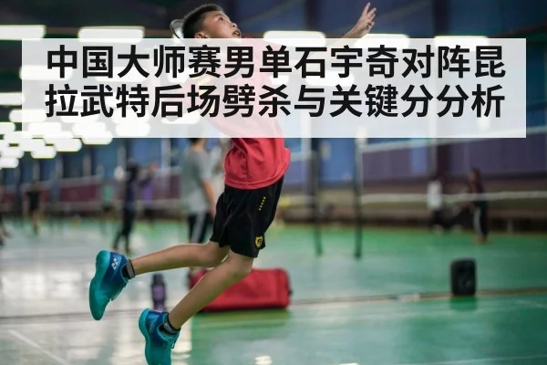 中国大师赛男单石宇奇对阵昆拉武特后场劈杀与关键分分析