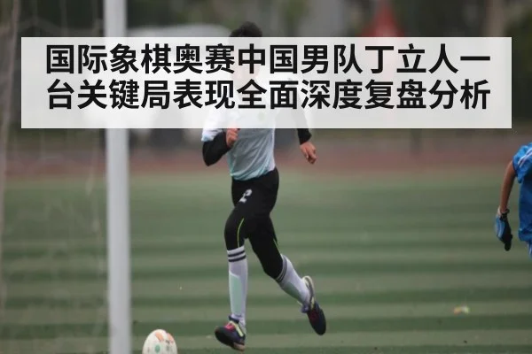 国际象棋奥赛中国男队丁立人一台关键局表现全面深度复盘分析