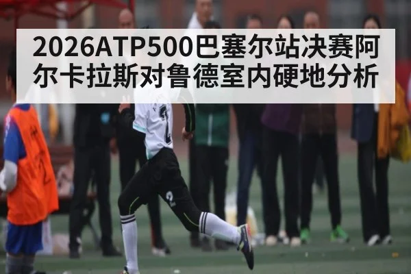 2026ATP500巴塞尔站决赛阿尔卡拉斯对鲁德室内硬地分析